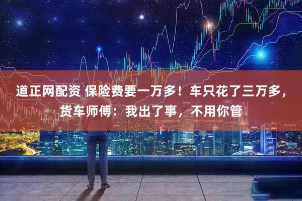 道正网配资 保险费要一万多！车只花了三万多，货车师傅：我出了事，不用你管