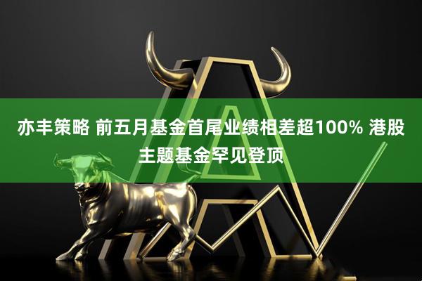 亦丰策略 前五月基金首尾业绩相差超100% 港股主题基金罕见登顶