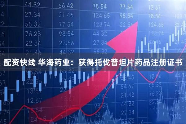 配资快线 华海药业：获得托伐普坦片药品注册证书