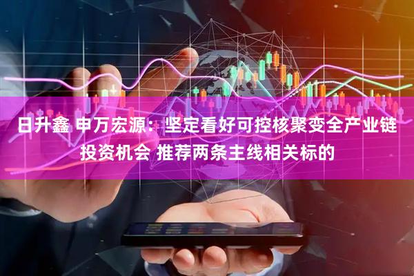 日升鑫 申万宏源：坚定看好可控核聚变全产业链投资机会 推荐两条主线相关标的