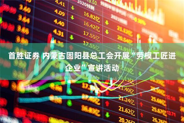 首胜证券 内蒙古固阳县总工会开展“劳模工匠进企业”宣讲活动