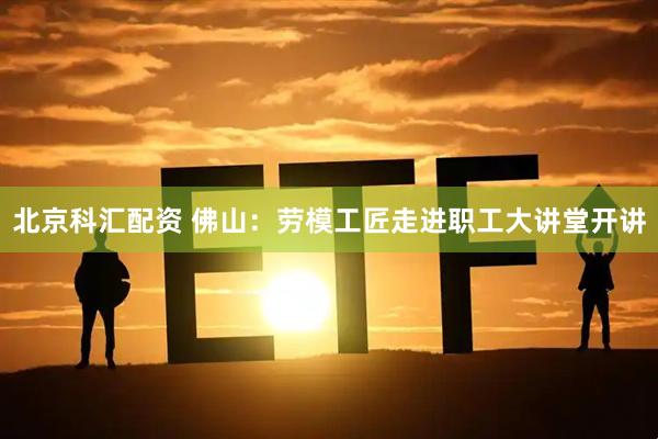 北京科汇配资 佛山：劳模工匠走进职工大讲堂开讲