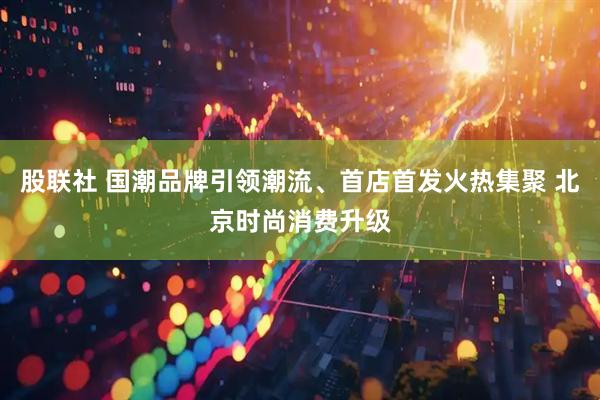 股联社 国潮品牌引领潮流、首店首发火热集聚 北京时尚消费升级