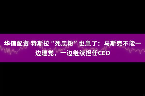 华信配资 特斯拉“死忠粉”也急了：马斯克不能一边建党，一边继续担任CEO