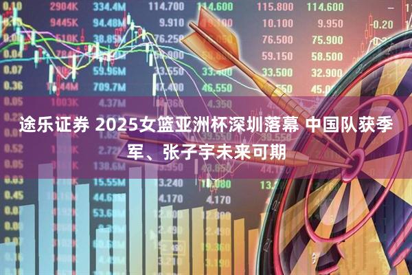 途乐证券 2025女篮亚洲杯深圳落幕 中国队获季军、张子宇未来可期