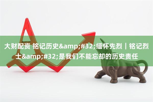 大财配资 铭记历史&#32;缅怀先烈｜铭记烈士&#32;是我们不能忘却的历史责任