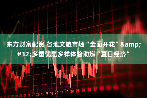 东方财富配资 各地文旅市场“全面开花”&#32;多重优惠多样体验助燃“夏日经济”