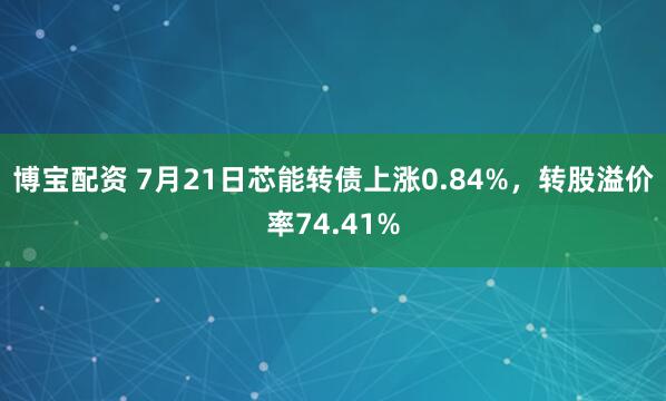 博宝配资 7月21日芯能转债上涨0.84%，转股溢价率74.41%