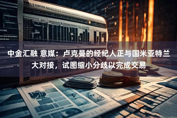 中金汇融 意媒：卢克曼的经纪人正与国米亚特兰大对接，试图缩小分歧以完成交易