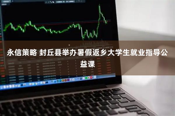 永信策略 封丘县举办暑假返乡大学生就业指导公益课