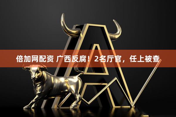 倍加网配资 广西反腐！2名厅官，任上被查