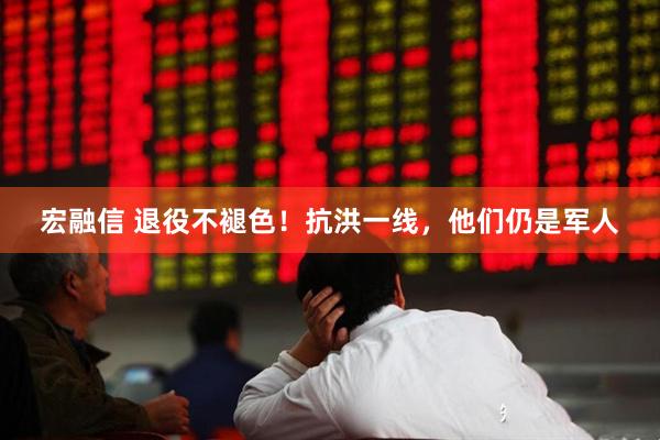 宏融信 退役不褪色！抗洪一线，他们仍是军人