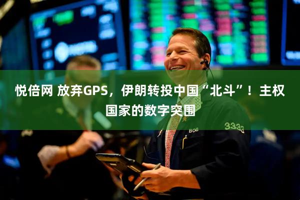 悦倍网 放弃GPS，伊朗转投中国“北斗”！主权国家的数字突围