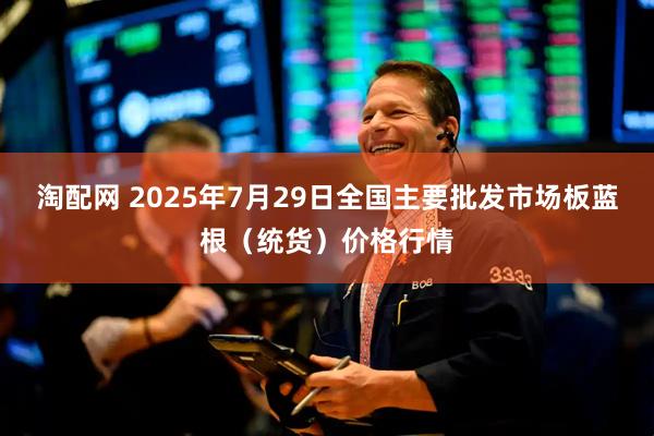 淘配网 2025年7月29日全国主要批发市场板蓝根（统货）价格行情