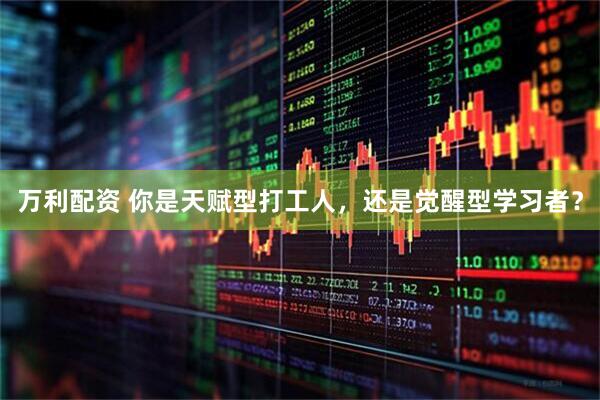 万利配资 你是天赋型打工人，还是觉醒型学习者？