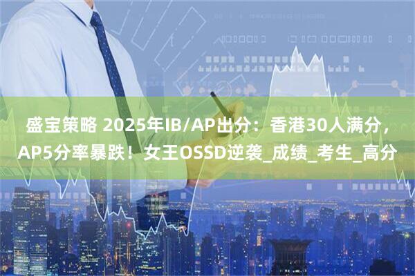 盛宝策略 2025年IB/AP出分：香港30人满分，AP5分率暴跌！女王OSSD逆袭_成绩_考生_高分
