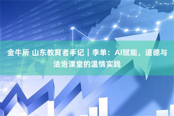 金牛所 山东教育者手记｜李单：AI赋能，道德与法治课堂的温情实践