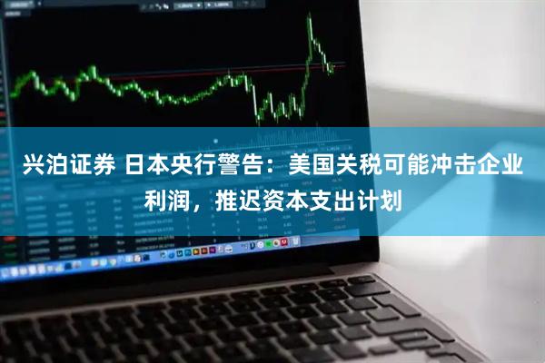 兴泊证券 日本央行警告：美国关税可能冲击企业利润，推迟资本支出计划