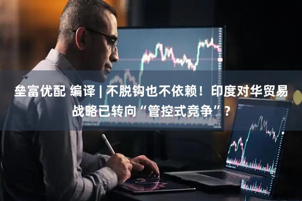 垒富优配 编译 | 不脱钩也不依赖！印度对华贸易战略已转向“管控式竞争”？