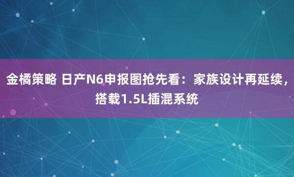 金橘策略 日产N6申报图抢先看：家族设计再延续，搭载1.5L插混系统
