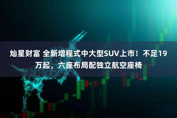 灿星财富 全新增程式中大型SUV上市！不足19万起，六座布局配独立航空座椅