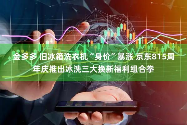 金多多 旧冰箱洗衣机“身价”暴涨 京东815周年庆推出冰洗三大换新福利组合拳