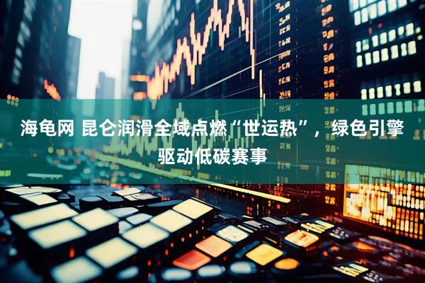 海龟网 昆仑润滑全域点燃“世运热”，绿色引擎驱动低碳赛事