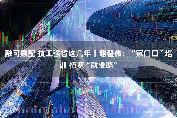 融可赢配 技工强省这几年丨谢翟伟：“家门口”培训 拓宽“就业路”