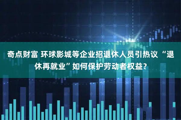 奇点财富 环球影城等企业招退休人员引热议 “退休再就业”如何保护劳动者权益？
