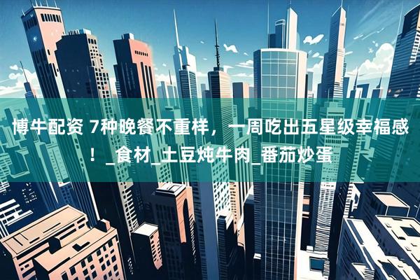 博牛配资 7种晚餐不重样，一周吃出五星级幸福感！_食材_土豆炖牛肉_番茄炒蛋