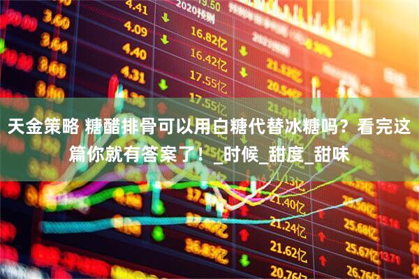 天金策略 糖醋排骨可以用白糖代替冰糖吗？看完这篇你就有答案了！_时候_甜度_甜味