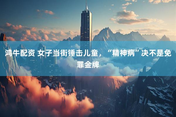 鸿牛配资 女子当街锤击儿童，“精神病”决不是免罪金牌