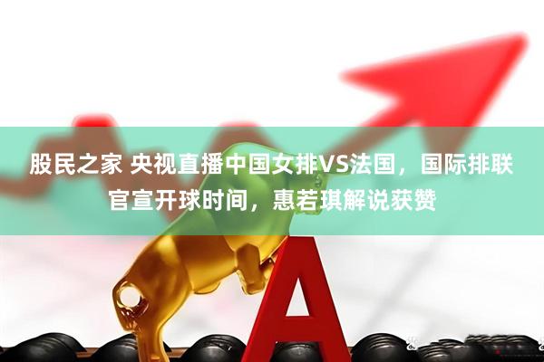 股民之家 央视直播中国女排VS法国，国际排联官宣开球时间，惠若琪解说获赞