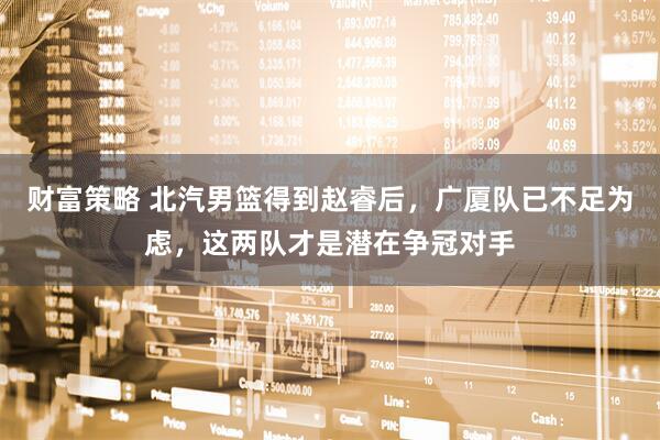 财富策略 北汽男篮得到赵睿后，广厦队已不足为虑，这两队才是潜在争冠对手