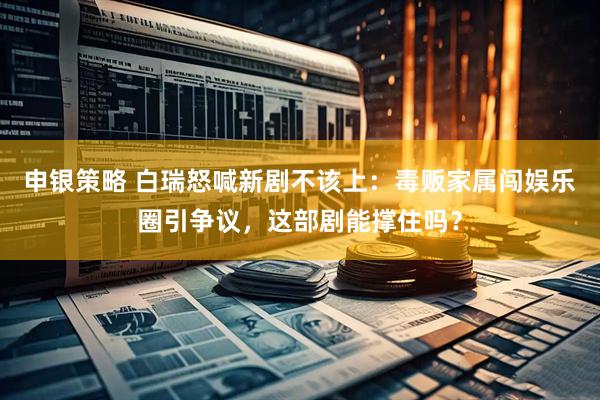 申银策略 白瑞怒喊新剧不该上：毒贩家属闯娱乐圈引争议，这部剧能撑住吗？