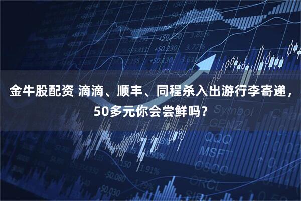金牛股配资 滴滴、顺丰、同程杀入出游行李寄递，50多元你会尝鲜吗？