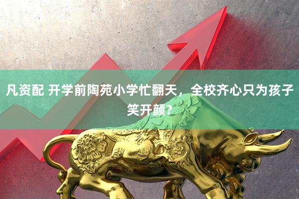 凡资配 开学前陶苑小学忙翻天，全校齐心只为孩子笑开颜？
