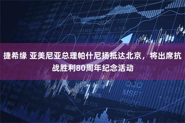 捷希缘 亚美尼亚总理帕什尼扬抵达北京，将出席抗战胜利80周年纪念活动