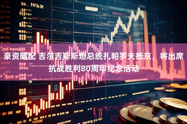 豪资随配 吉尔吉斯斯坦总统扎帕罗夫抵京，将出席抗战胜利80周年纪念活动