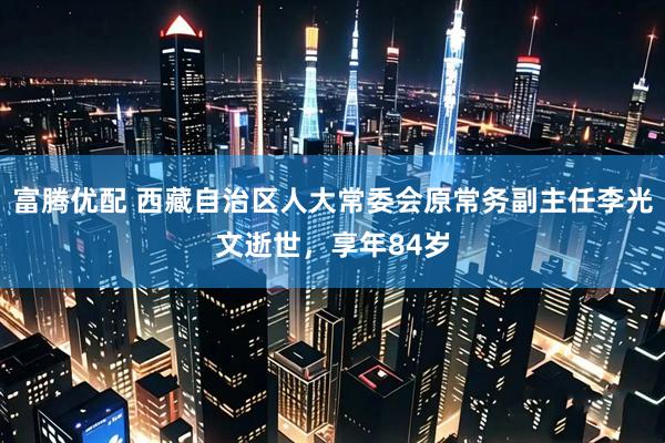富腾优配 西藏自治区人大常委会原常务副主任李光文逝世，享年84岁