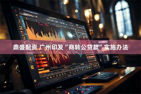 鼎盛配资 广州印发“商转公贷款”实施办法