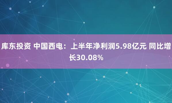 库东投资 中国西电：上半年净利润5.98亿元 同比增长30.08%