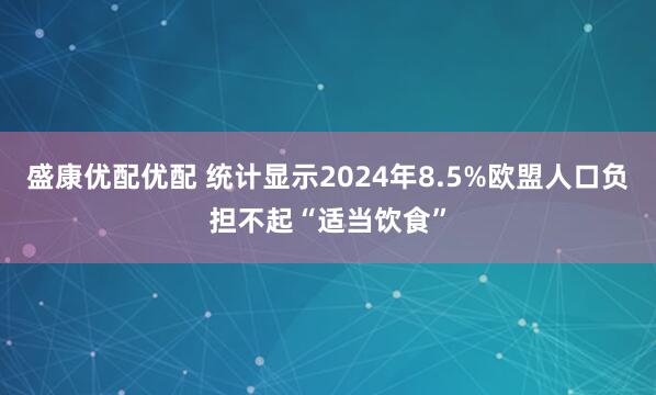 盛康优配优配 统计显示2024年8.5%欧盟人口负担不起“适当饮食”