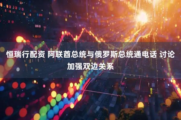恒瑞行配资 阿联酋总统与俄罗斯总统通电话 讨论加强双边关系