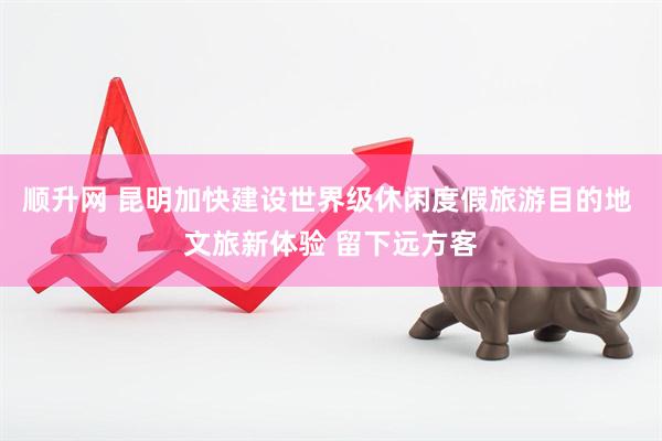 顺升网 昆明加快建设世界级休闲度假旅游目的地 文旅新体验 留下远方客