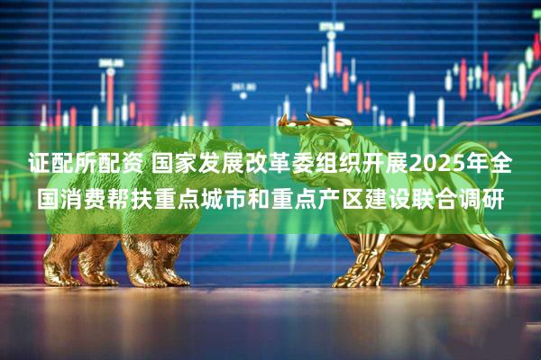 证配所配资 国家发展改革委组织开展2025年全国消费帮扶重点城市和重点产区建设联合调研