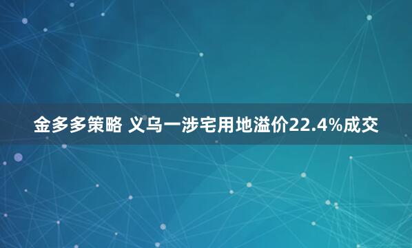 金多多策略 义乌一涉宅用地溢价22.4%成交