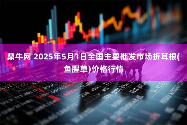 鼎牛网 2025年5月1日全国主要批发市场折耳根(鱼腥草)价格行情