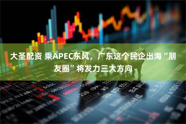 大圣配资 乘APEC东风，广东这个民企出海“朋友圈”将发力三大方向