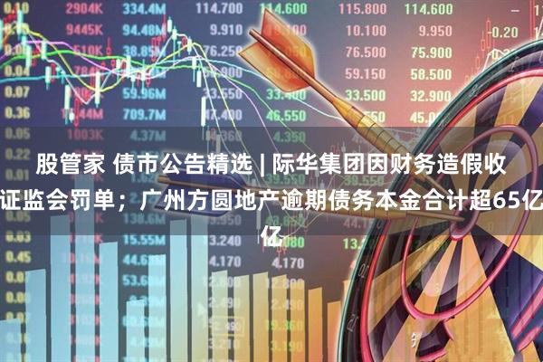 股管家 债市公告精选 | 际华集团因财务造假收证监会罚单;广州方圆地产逾期债务本金合计超65亿